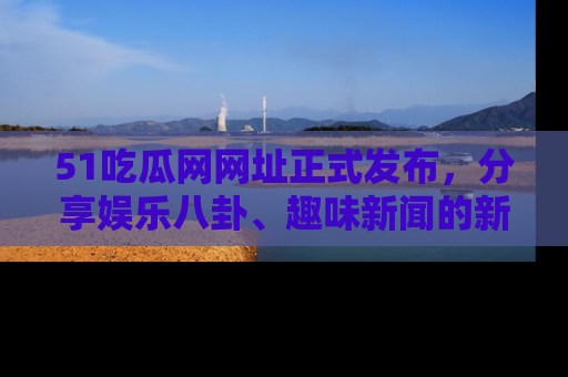 51吃瓜网网址正式发布，分享娱乐八卦、趣味新闻的新平台