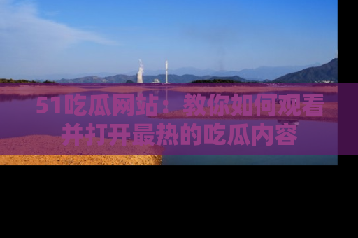 51吃瓜网站:教你如何观看并打开最热的吃瓜内容