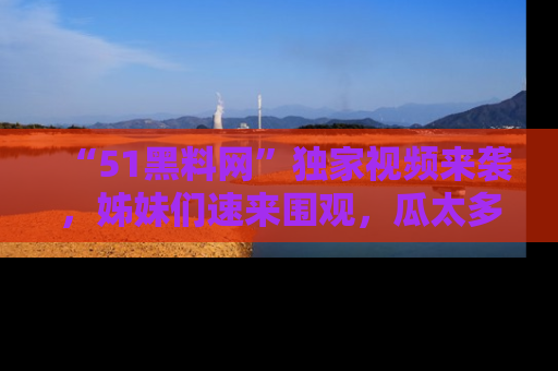 “51黑料网”独家视频来袭,姊妹们速来围观,瓜太多简直停不下来!