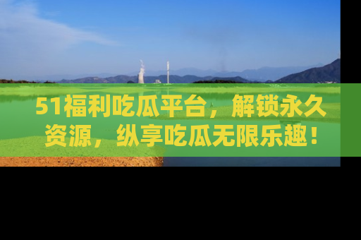 51福利吃瓜平台，解锁永久资源，纵享吃瓜无限乐趣！