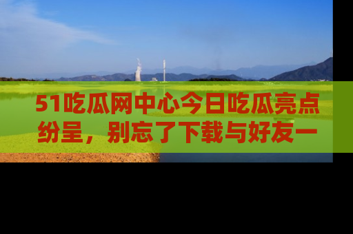 51吃瓜网中心今日吃瓜亮点纷呈，别忘了下载与好友一同分享！