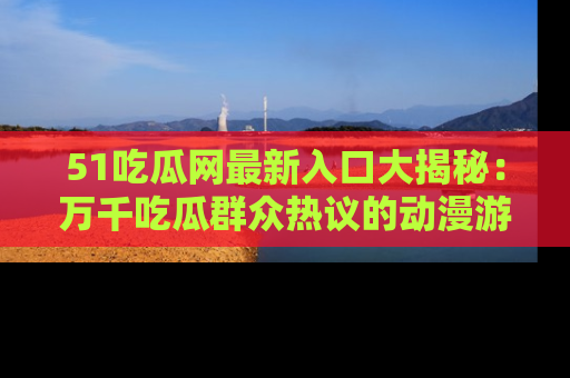 51吃瓜网最新入口大揭秘：万千吃瓜群众热议的动漫游戏事件