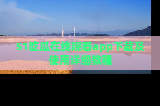 51吃瓜在线观看app下载及使用详细教程