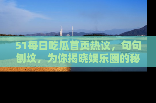 51每日吃瓜首页热议，句句刨坟，为你揭晓娱乐圈的秘密！
