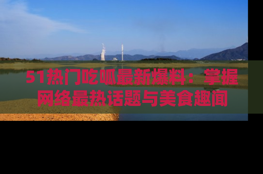 51热门吃呱最新爆料：掌握网络最热话题与美食趣闻