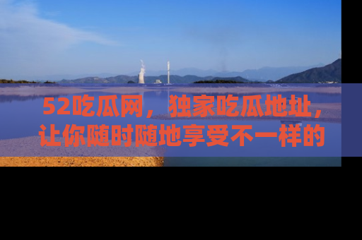52吃瓜网,独家吃瓜地址,让你随时随地享受不一样的观看体验!