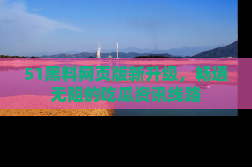 51黑料网页版新升级，畅通无阻的吃瓜资讯线路