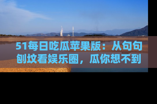 51每日吃瓜苹果版：从句句刨坟看娱乐圈，瓜你想不到的精彩纷呈！