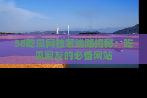 58吃瓜网独家线路揭秘:吃瓜网友的必备网站