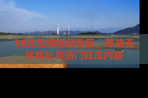 58吃瓜网视频专区,尽览无尽精彩与热门吃瓜内容