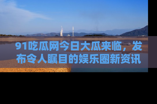 91吃瓜网今日大瓜来临,发布令人瞩目的娱乐圈新资讯!