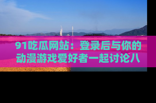 91吃瓜网站:登录后与你的动漫游戏爱好者一起讨论八卦!