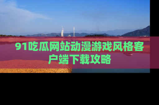 91吃瓜网站动漫游戏风格客户端下载攻略