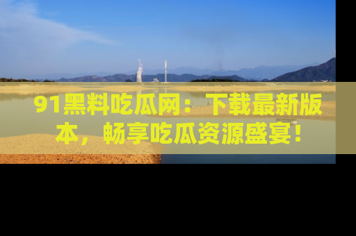 91黑料吃瓜网：下载最新版本，畅享吃瓜资源盛宴！