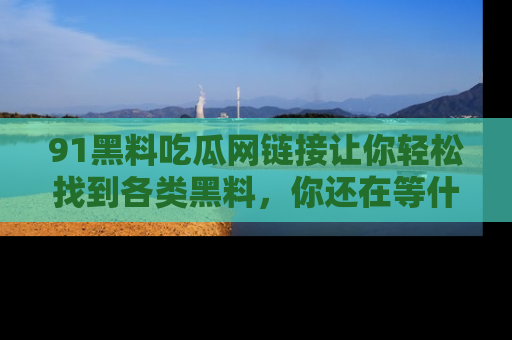 91黑料吃瓜网链接让你轻松找到各类黑料，你还在等什么呢？