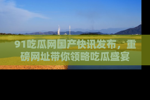 91吃瓜网国产快讯发布,重磅网址带你领略吃瓜盛宴