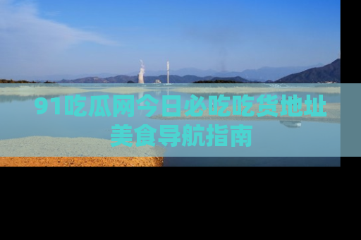 91吃瓜网今日必吃吃货地址美食导航指南