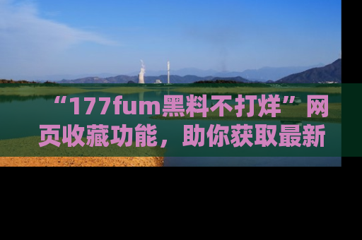 “177fum黑料不打烊”网页收藏功能,助你获取最新黑料动态