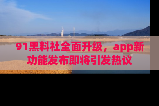 91黑料社全面升级，app新功能发布即将引发热议