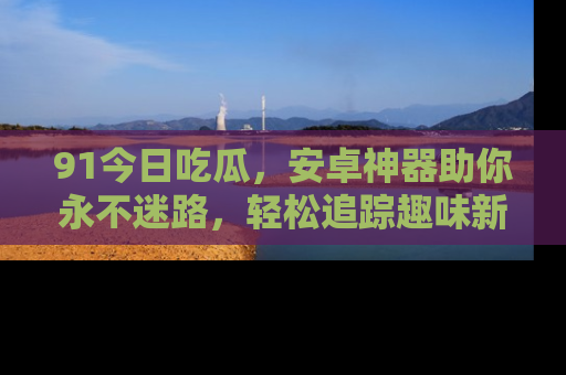 91今日吃瓜，安卓神器助你永不迷路，轻松追踪趣味新闻！