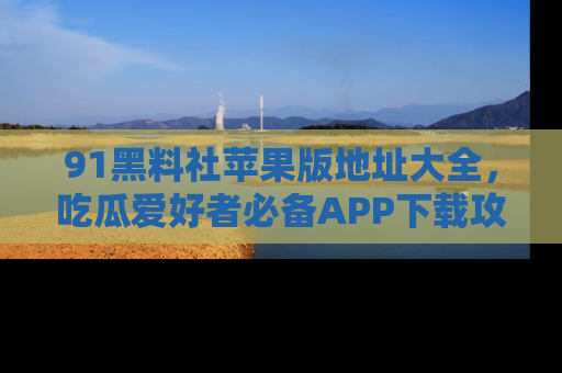 91黑料社苹果版地址大全，吃瓜爱好者必备APP下载攻略