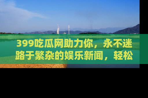 399吃瓜网助力你，永不迷路于繁杂的娱乐新闻，轻松追踪热点！