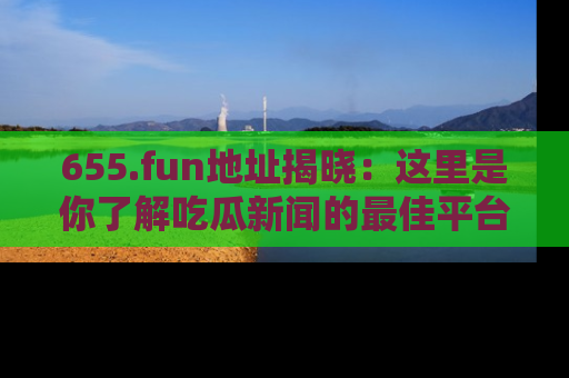 655.fun地址揭晓：这里是你了解吃瓜新闻的最佳平台，快来探索吧！