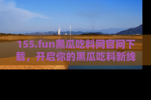 155.fun黑瓜吃料网官网下载，开启你的黑瓜吃料新线路，轻松找到入口！