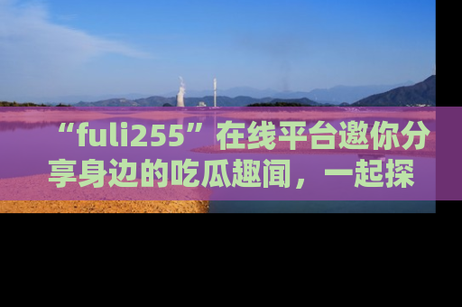“fuli255”在线平台邀你分享身边的吃瓜趣闻,一起探索生活的小秘密!