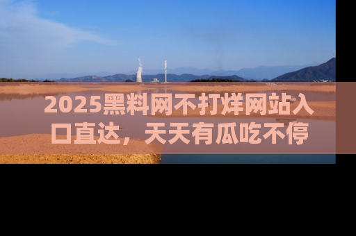2025黑料网不打烊网站入口直达，天天有瓜吃不停
