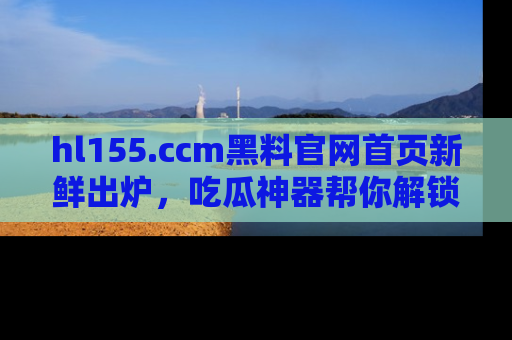 hl155.ccm黑料官网首页新鲜出炉，吃瓜神器帮你解锁那些鲜为人知的内幕！