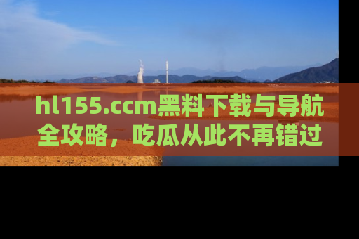 hl155.ccm黑料下载与导航全攻略，吃瓜从此不再错过任何热点