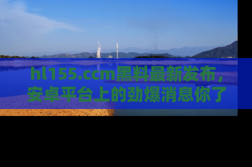 hl155.ccm黑料最新发布，安卓平台上的劲爆消息你了解了吗？