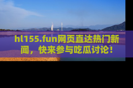 hl155.fun网页直达热门新闻，快来参与吃瓜讨论！