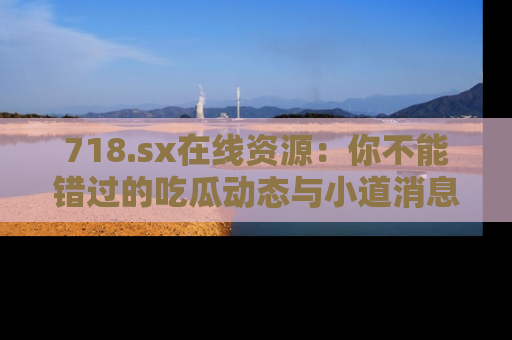718.sx在线资源：你不能错过的吃瓜动态与小道消息