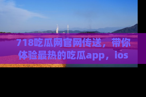 718吃瓜网官网传送，带你体验最热的吃瓜app，ios用户必备哦！