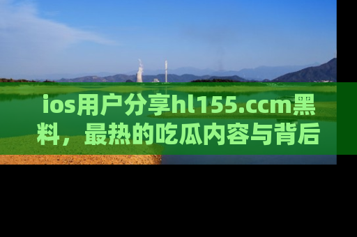 ios用户分享hl155.ccm黑料，最热的吃瓜内容与背后的真实事件！