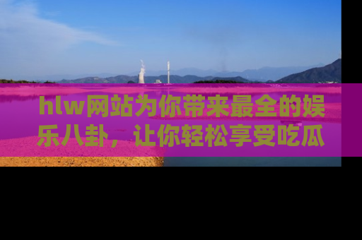 hlw网站为你带来最全的娱乐八卦，让你轻松享受吃瓜时光
