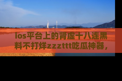 ios平台上的肾虚十八连黑料不打烊zzzttt吃瓜神器，你绝对不能错过