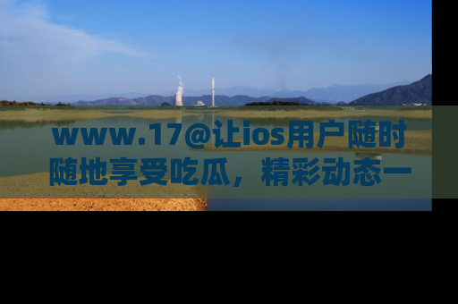 www.17@让ios用户随时随地享受吃瓜，精彩动态一手掌握