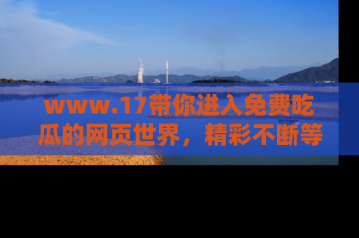 www.17带你进入免费吃瓜的网页世界，精彩不断等着你！