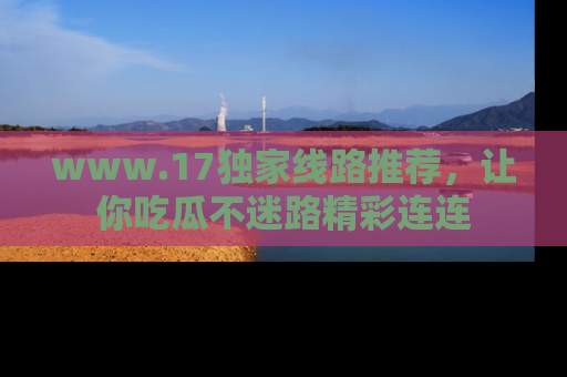 www.17独家线路推荐，让你吃瓜不迷路精彩连连