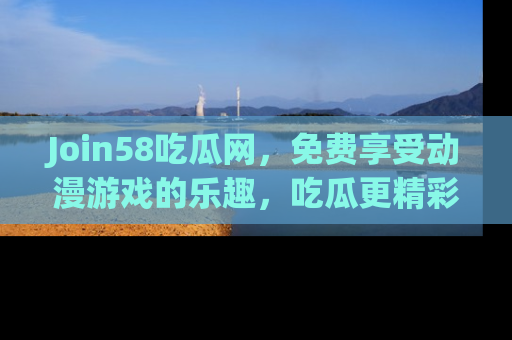 Join58吃瓜网，免费享受动漫游戏的乐趣，吃瓜更精彩！