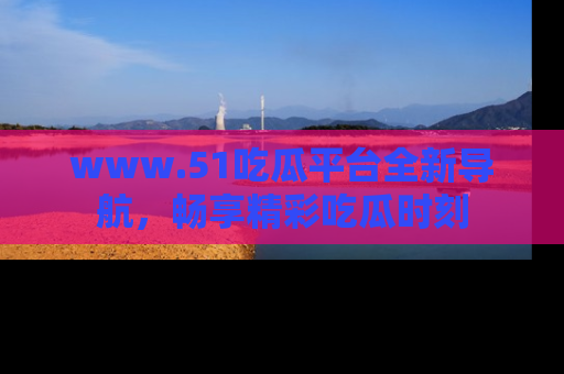 www.51吃瓜平台全新导航,畅享精彩吃瓜时刻