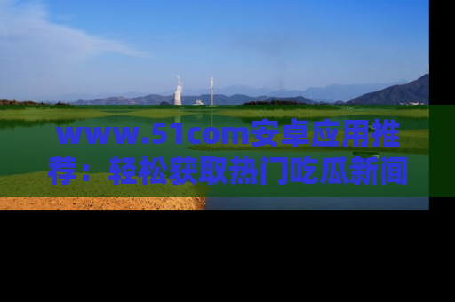 www.51com安卓应用推荐:轻松获取热门吃瓜新闻的秘诀