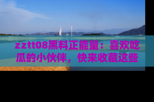zztt08黑料正能量：喜欢吃瓜的小伙伴，快来收藏这些优质资源！