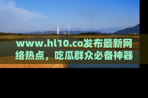 www.hl10.co发布最新网络热点，吃瓜群众必备神器