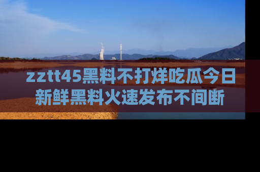 zztt45黑料不打烊吃瓜今日新鲜黑料火速发布不间断