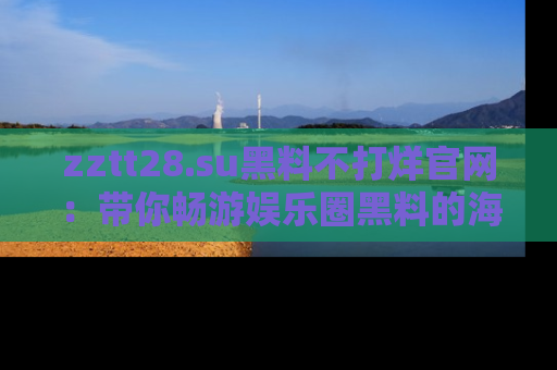 zztt28.su黑料不打烊官网：带你畅游娱乐圈黑料的海洋，掌握每一条最新消息
