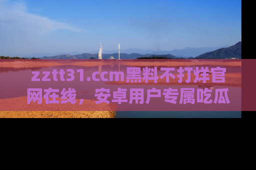 zztt31.ccm黑料不打烊官网在线，安卓用户专属吃瓜神器大揭秘